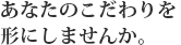 あなたのこだわりを形にしませんか。