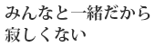 みんなと一緒だから寂しくない