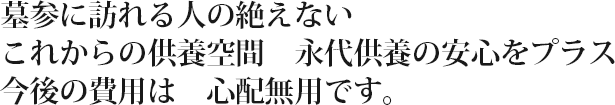 墓参に訪れる人の絶えないこれからの供養空間　永代供養の安心をプラス
今後の費用は心配無用です。