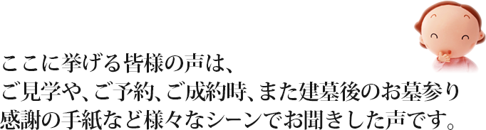 ここに挙げる皆様の声は、ご見学や、ご予約、ご成約時、また建墓後のお墓参り感謝の手紙など様々なシーンでお聞きした声です。